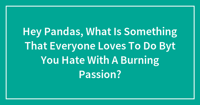 Hey Pandas, What Is Something That Everyone Loves To Do Byt You Hate With A Burning Passion? (Closed)