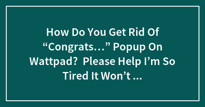 How Do You Get Rid Of “Congrats…” Popup On Wattpad? Please Help I’m So Tired It Won’t Let Me Read Anything I’m So Tired Just Please I Just