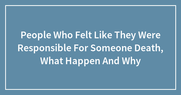 People Who Felt Like They Were Responsible For Someone Death, What Happen And Why