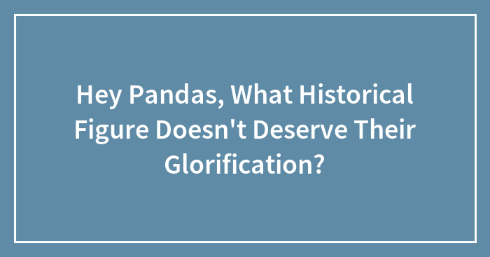 Hey Pandas, What Historical Figure Doesn’t Deserve Their Glorification? (Closed)