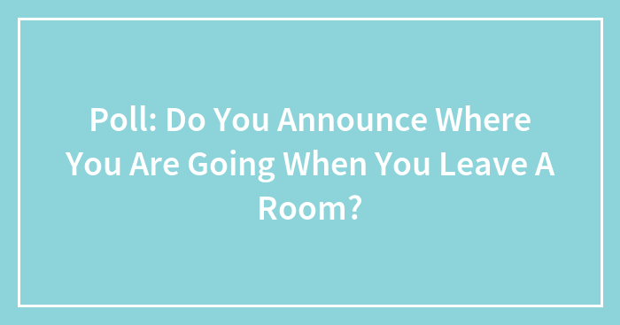 Poll: Do You Announce Where You Are Going When You Leave A Room?