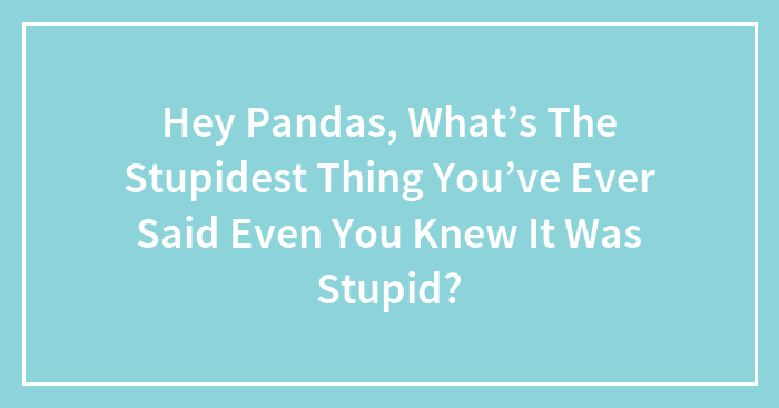 Hey Pandas, What’s The Stupidest Thing You’ve Ever Said Even You Knew It Was Stupid?