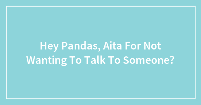 Hey Pandas, Aita For Not Wanting To Talk To Someone?