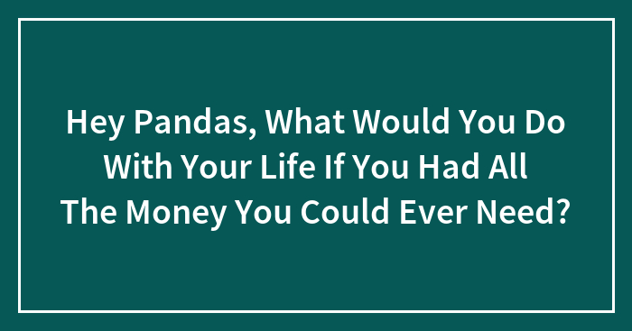Hey Pandas, What Would You Do With Your Life If You Had All The Money You Could Ever Need? (Closed)