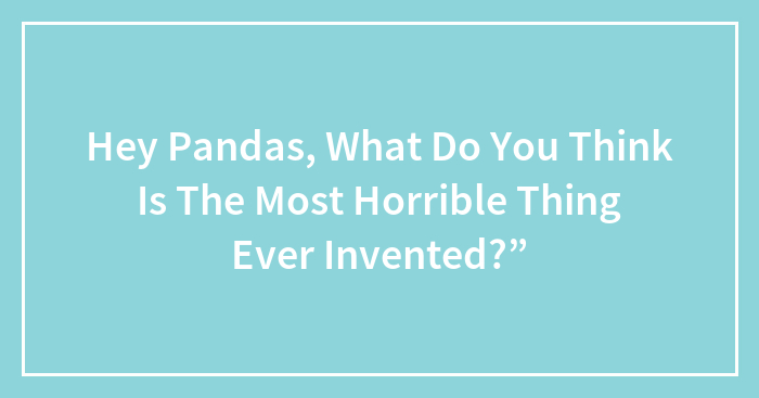Hey Pandas, What Do You Think Is The Most Horrible Thing Ever Invented?”