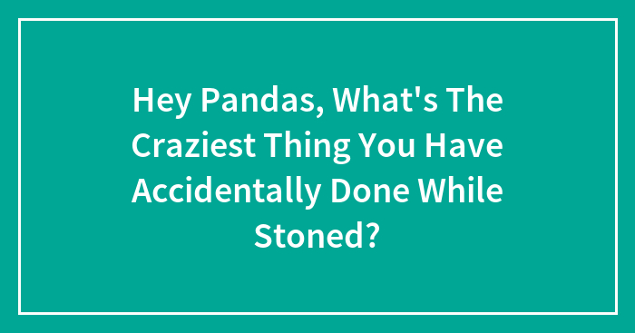 Hey Pandas, What’s The Craziest Thing You Have Accidentally Done While Stoned? (Closed)