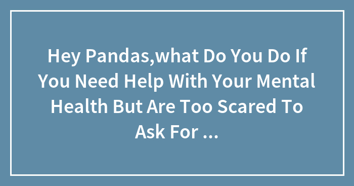 Hey Pandas,what Do You Do If You Need Help With Your Mental Health But Are Too Scared To Ask For Help