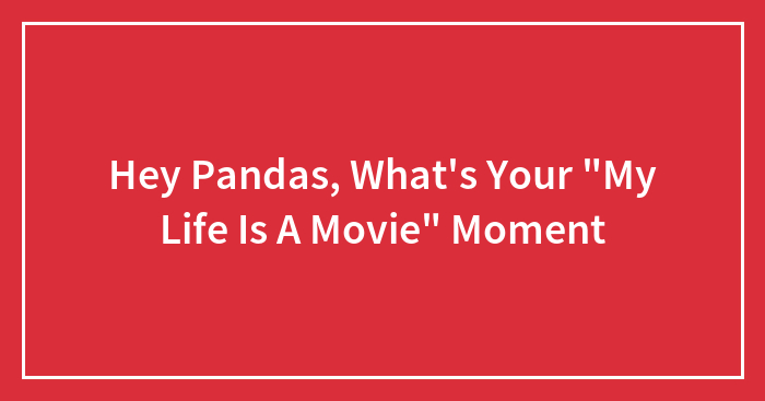 Hey Pandas, What’s Your “My Life Is A Movie” Moment? (Closed)
