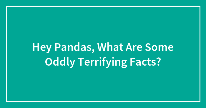 Hey Pandas, What Are Some Oddly Terrifying Facts? (Closed)