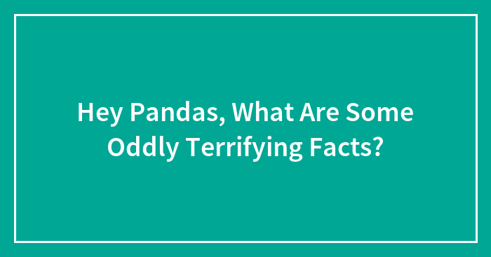 Hey Pandas, What Are Some Oddly Terrifying Facts? (Closed)