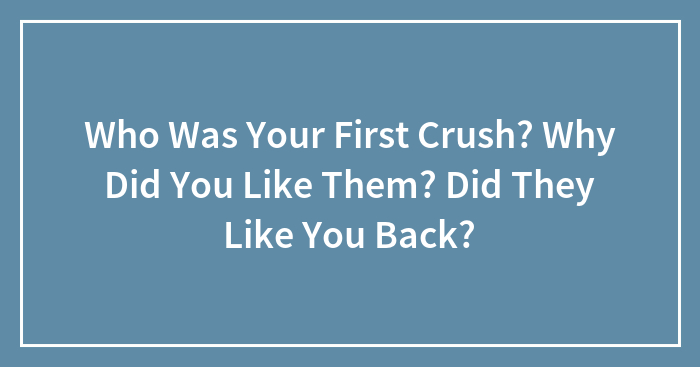 Who Was Your First Crush? Why Did You Like Them? Did They Like You Back?