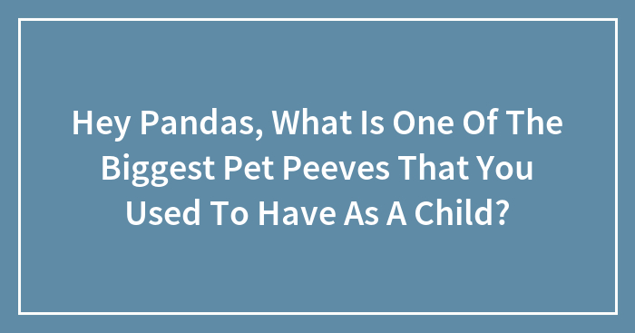 Hey Pandas, What Is One Of The Biggest Pet Peeves That You Used To Have As A Child? (Closed)
