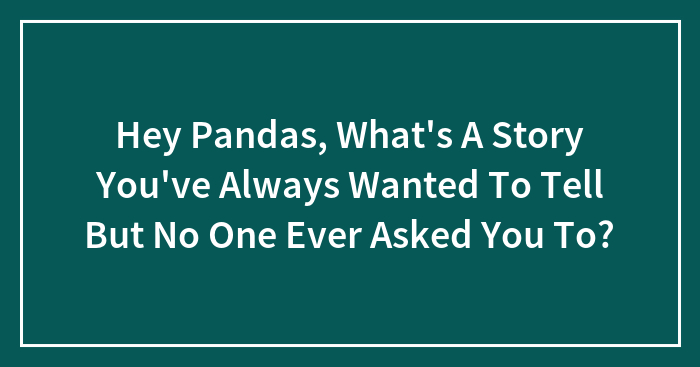 Hey Pandas, What’s A Story You’ve Always Wanted To Tell But No One Ever Asked You To? (Closed)