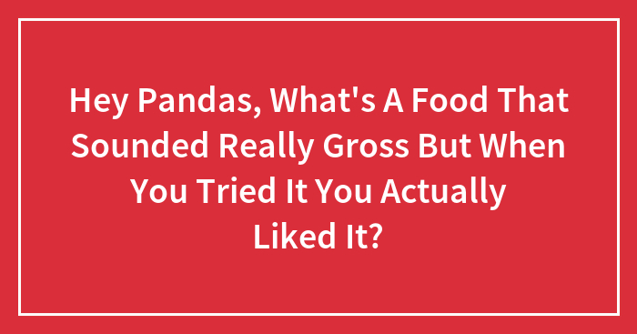Hey Pandas, What’s A Food That Sounded Really Gross But When You Tried It You Actually Liked It? (Closed)