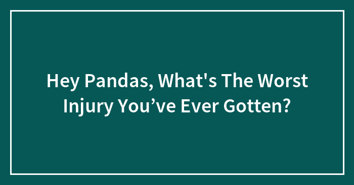 Hey Pandas, What’s The Worst Injury You’ve Ever Gotten? (Closed)