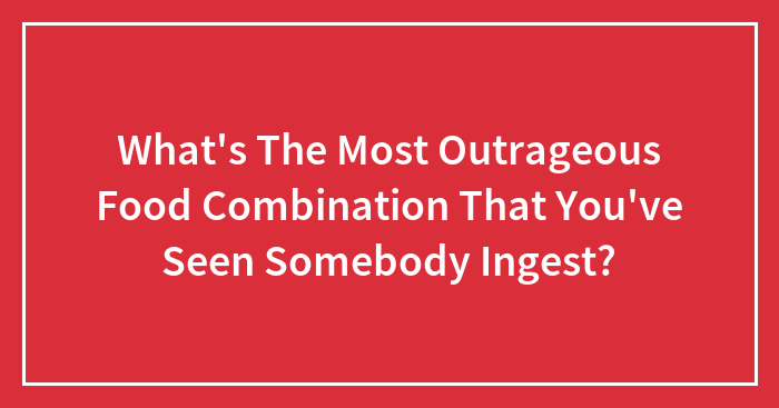 What’s The Most Outrageous Food Combination That You’ve Seen Somebody Ingest?