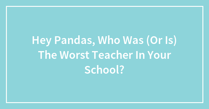 Hey Pandas, Who Was (Or Is) The Worst Teacher In Your School?