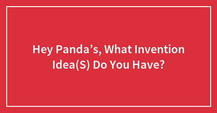 Hey Panda’s, What Invention Idea(S) Do You Have?