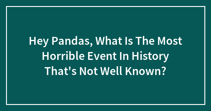 Hey Pandas, What Is The Most Horrible Event In History That’s Not Well Known? (Closed)