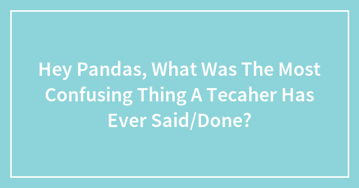 Hey Pandas, What Was The Most Confusing Thing A Tecaher Has Ever Said/Done?