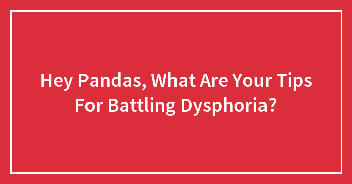 Hey Pandas, What Are Your Tips For Battling Dysphoria? (Closed)