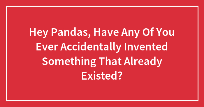 Hey Pandas, Have Any Of You Ever Accidentally Invented Something That Already Existed? (Closed)