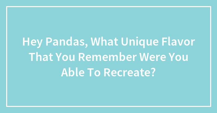Hey Pandas, What Unique Flavor That You Remember Were You Able To Recreate?