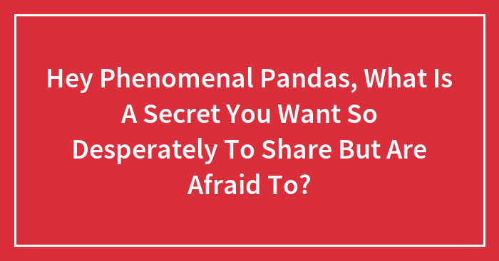 Hey Phenomenal Pandas, What Is A Secret You Want So Desperately To Share But Are Afraid To?