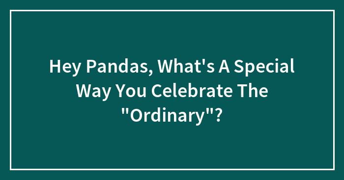 Hey Pandas, What’s A Special Way You Celebrate The “Ordinary”? (Closed)