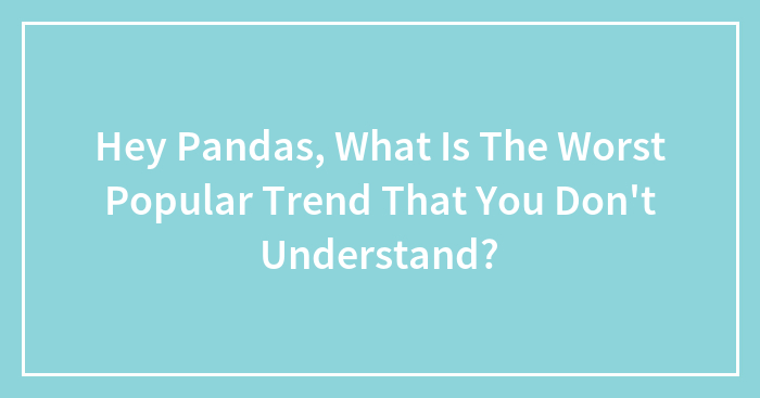 Hey Pandas, What Is The Worst Popular Trend That You Don’t Understand? (Closed)