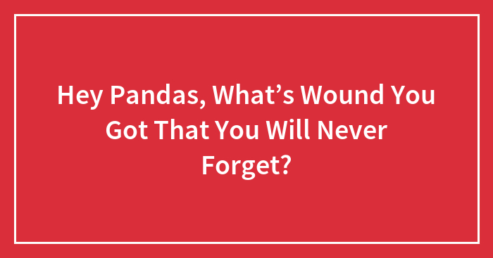 Hey Pandas, What’s Wound You Got That You Will Never Forget? (Closed)