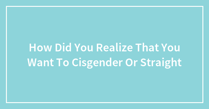 How Did You Realize That You Want To Cisgender Or Straight