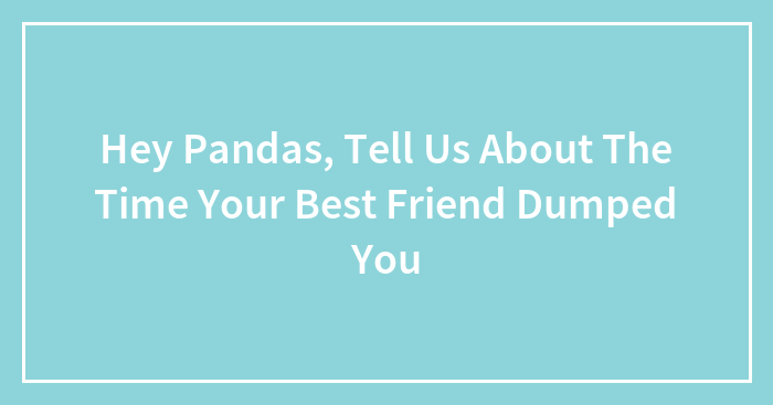 Hey Pandas, Tell Us About The Time Your Best Friend Dumped You (Closed)