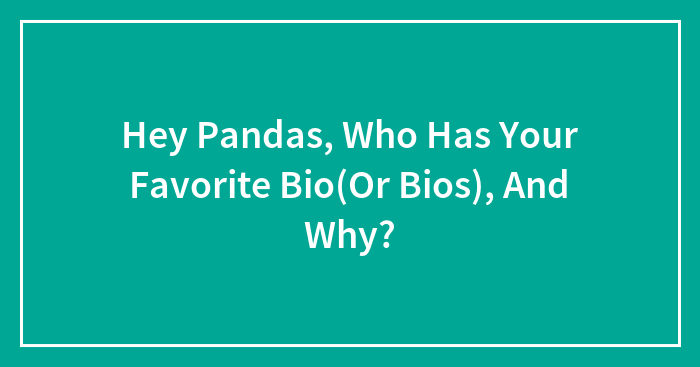 Hey Pandas, Who Has Your Favorite Bio(Or Bios), And Why?