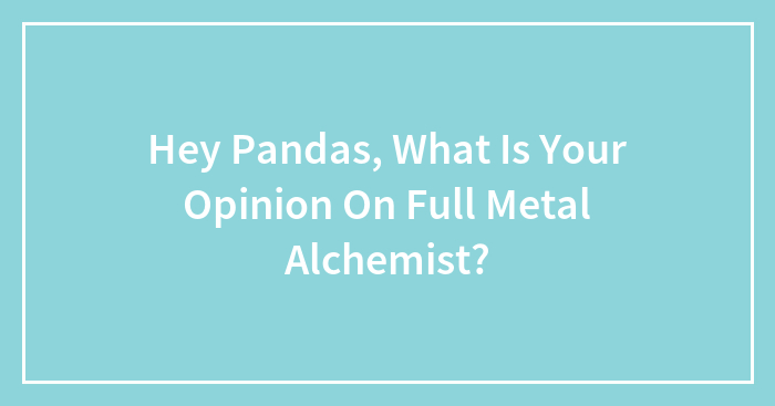 Hey Pandas, What Is Your Opinion On Full Metal Alchemist?