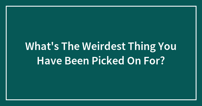 What’s The Weirdest Thing You Have Been Picked On For?