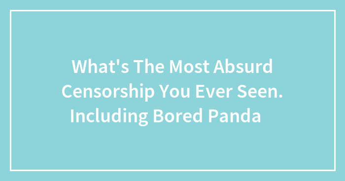 What’s The Most Absurd Censorship You Ever Seen. Including Bored Panda😂