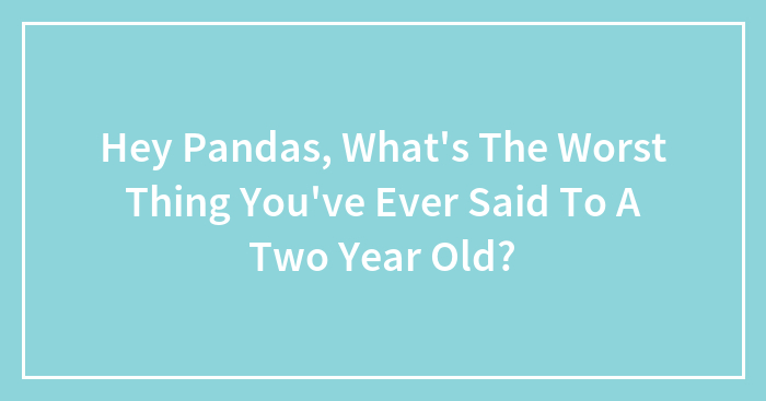 Hey Pandas, What’s The Worst Thing You’ve Ever Said To A Two Year Old?