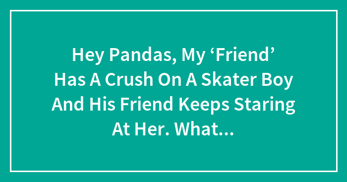 Hey Pandas, My ‘Friend’ Has A Crush On A Skater Boy And His Friend Keeps Staring At Her. What Do ‘She’ Do And What Does It Mean?