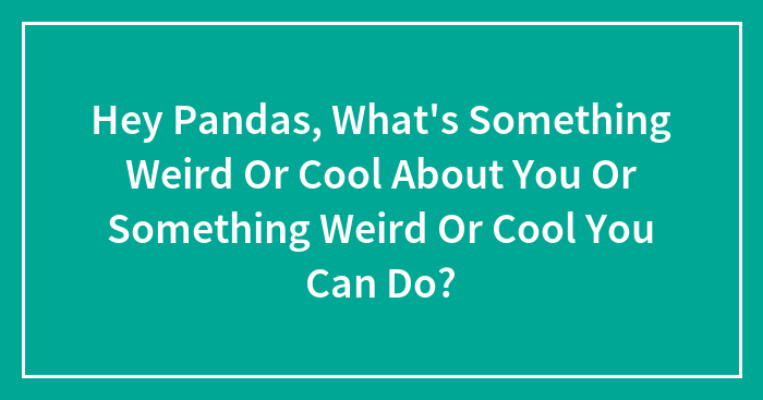Hey Pandas, What’s Something Weird Or Cool About You Or Something Weird Or Cool You Can Do?