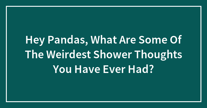Hey Pandas, What Are Some Of The Weirdest Shower Thoughts You Have Ever Had? (Closed)