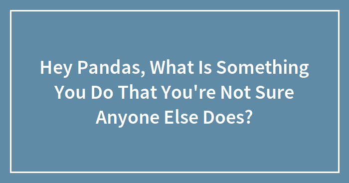 Hey Pandas, What Is Something You Do That You’re Not Sure Anyone Else Does? (Closed)