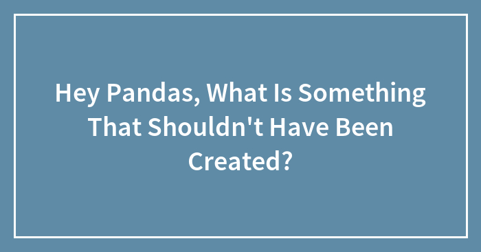 Hey Pandas, What Is Something That Shouldn’t Have Been Created? (Closed)