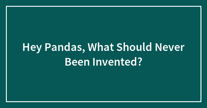Hey Pandas, What Should Never Been Invented?