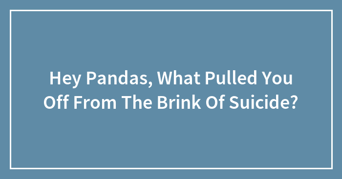 Hey Pandas, What Pulled You Off From The Brink Of Suicide?