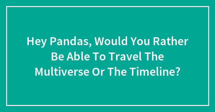 Hey Pandas, Would You Rather Be Able To Travel The Multiverse Or The Timeline?