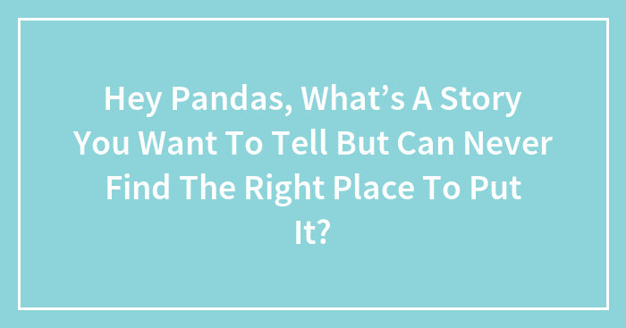 Hey Pandas, What’s A Story You Want To Tell But Can Never Find The Right Place To Put It?