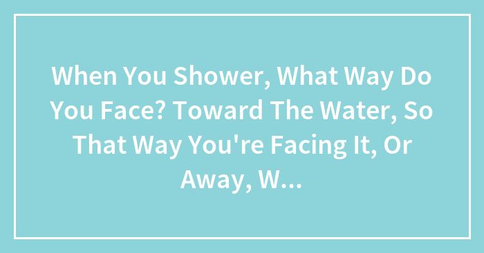 When You Shower, What Way Do You Face? Toward The Water, So That Way You’re Facing It, Or Away, Where The Water Hits The Back Of Your Head?