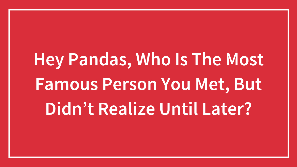 Hey Pandas, Who Is The Most Famous Person You Met, But Didn’t Realize Until Later? (Closed)