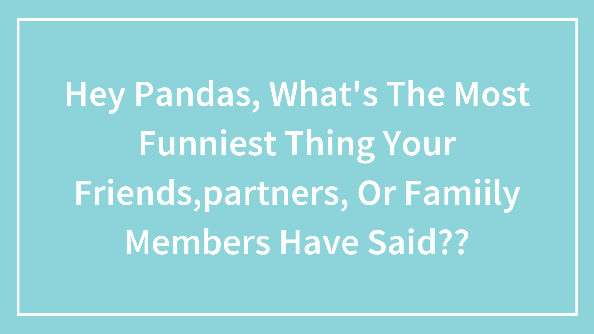 Hey Pandas, What’s The Most Funniest Thing Your Friends,partners, Or Famiily Members Have Said??